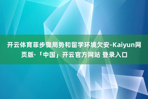 开云体育菲步骤局势和留学环境欠安-Kaiyun网页版·「中国」开云官方网站 登录入口