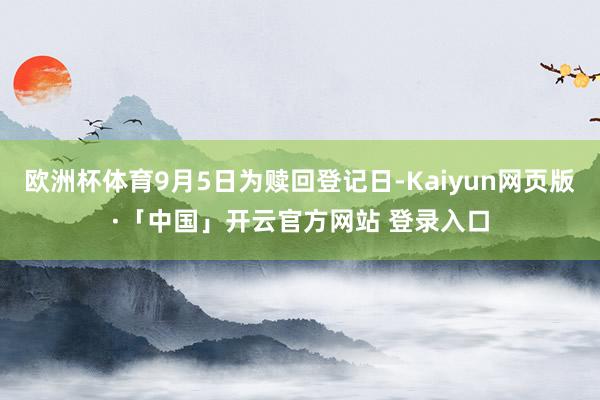 欧洲杯体育9月5日为赎回登记日-Kaiyun网页版·「中国」开云官方网站 登录入口