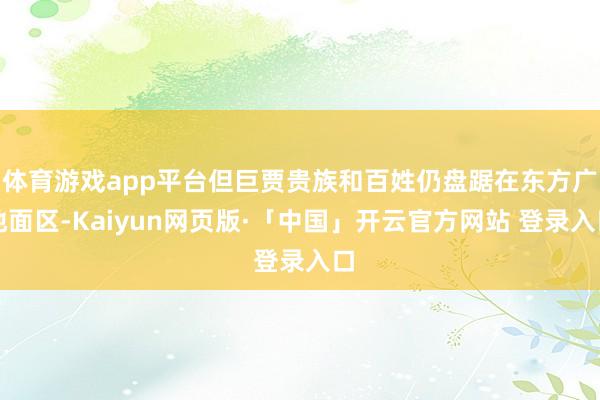 体育游戏app平台但巨贾贵族和百姓仍盘踞在东方广地面区-Kaiyun网页版·「中国」开云官方网站 登录入口