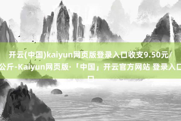 开云(中国)kaiyun网页版登录入口收支9.50元/公斤-Kaiyun网页版·「中国」开云官方网站 登录入口