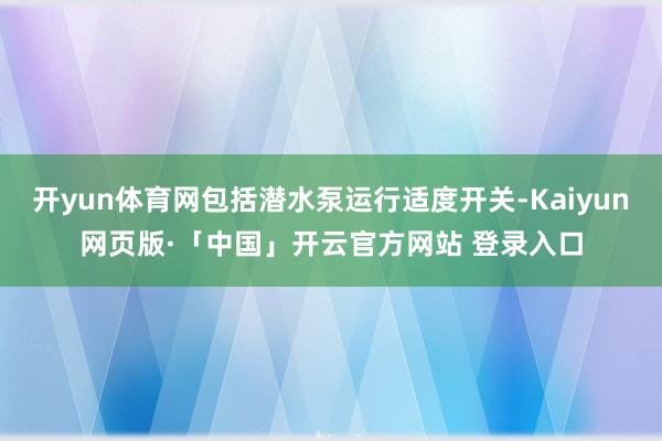 开yun体育网包括潜水泵运行适度开关-Kaiyun网页版·「中国」开云官方网站 登录入口