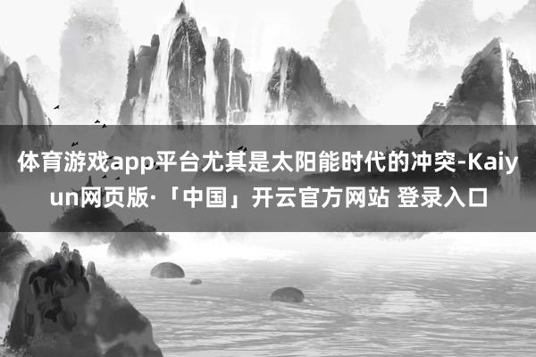 体育游戏app平台尤其是太阳能时代的冲突-Kaiyun网页版·「中国」开云官方网站 登录入口