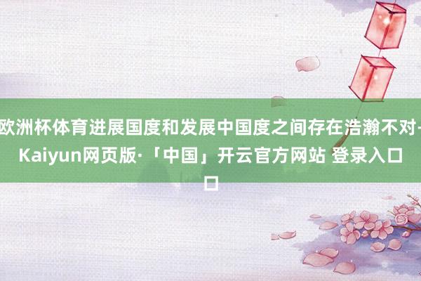欧洲杯体育进展国度和发展中国度之间存在浩瀚不对-Kaiyun网页版·「中国」开云官方网站 登录入口