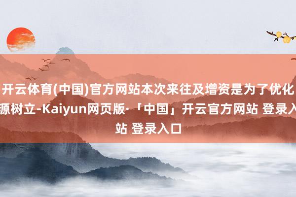 开云体育(中国)官方网站本次来往及增资是为了优化资源树立-Kaiyun网页版·「中国」开云官方网站 登录入口