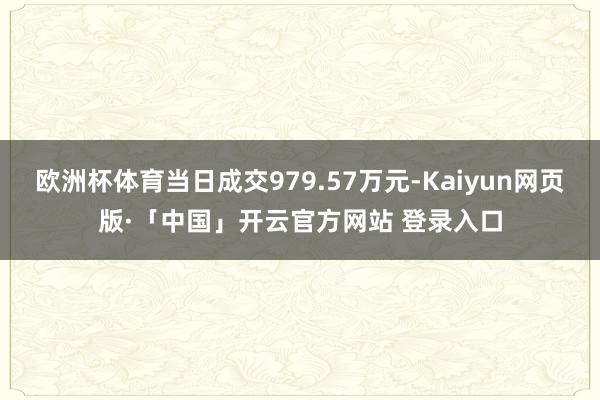 欧洲杯体育当日成交979.57万元-Kaiyun网页版·「中国」开云官方网站 登录入口