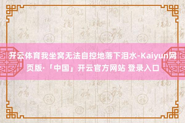 开云体育我坐窝无法自控地落下泪水-Kaiyun网页版·「中国」开云官方网站 登录入口