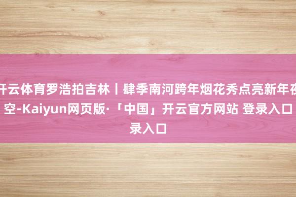 开云体育罗浩拍吉林丨肆季南河跨年烟花秀点亮新年夜空-Kaiyun网页版·「中国」开云官方网站 登录入口