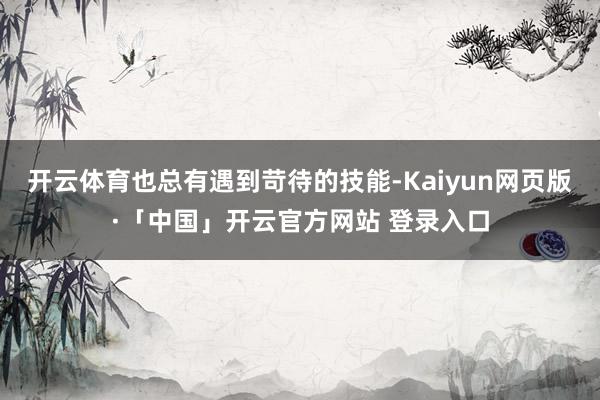 开云体育也总有遇到苛待的技能-Kaiyun网页版·「中国」开云官方网站 登录入口
