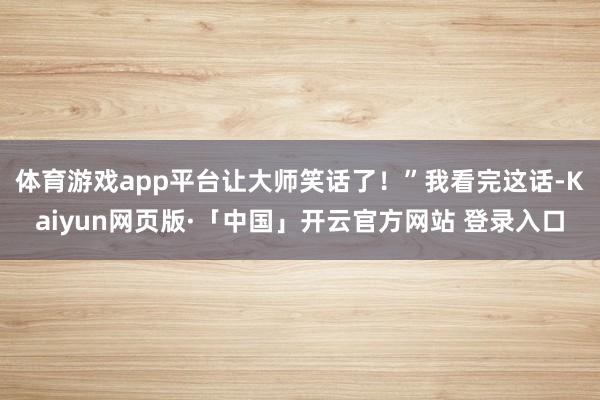 体育游戏app平台让大师笑话了!”我看完这话-Kaiyun网页版·「中国」开云官方网站 登录入口