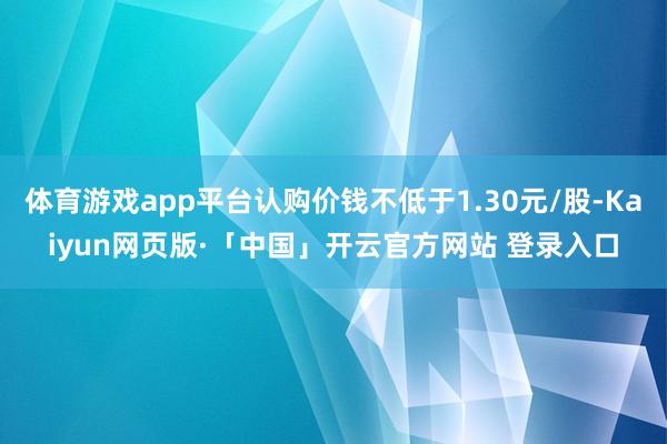 体育游戏app平台认购价钱不低于1.30元/股-Kaiyun网页版·「中国」开云官方网站 登录入口