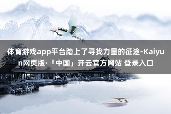 体育游戏app平台踏上了寻找力量的征途-Kaiyun网页版·「中国」开云官方网站 登录入口