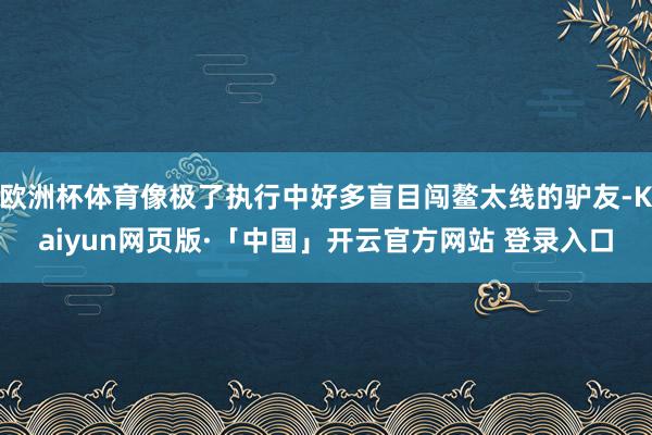 欧洲杯体育像极了执行中好多盲目闯鳌太线的驴友-Kaiyun网页版·「中国」开云官方网站 登录入口