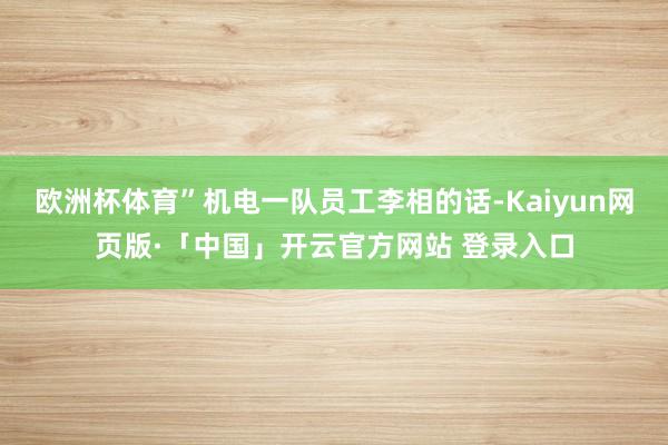 欧洲杯体育”机电一队员工李相的话-Kaiyun网页版·「中国」开云官方网站 登录入口