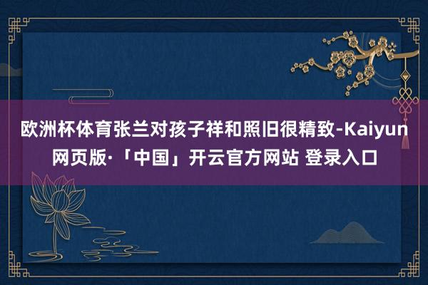 欧洲杯体育张兰对孩子祥和照旧很精致-Kaiyun网页版·「中国」开云官方网站 登录入口