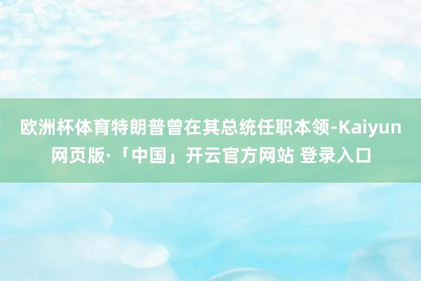 欧洲杯体育特朗普曾在其总统任职本领-Kaiyun网页版·「中国」开云官方网站 登录入口
