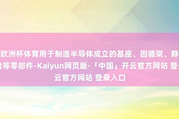 欧洲杯体育用于制造半导体成立的基座、因循架、静电卡盘等零部件-Kaiyun网页版·「中国」开云官方网站 登录入口