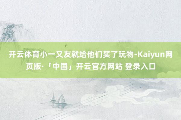开云体育小一又友就给他们买了玩物-Kaiyun网页版·「中国」开云官方网站 登录入口