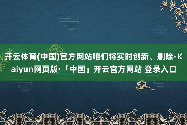 开云体育(中国)官方网站咱们将实时创新、删除-Kaiyun网页版·「中国」开云官方网站 登录入口