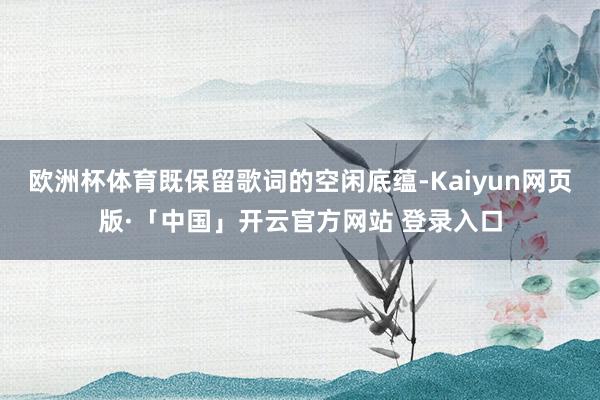 欧洲杯体育既保留歌词的空闲底蕴-Kaiyun网页版·「中国」开云官方网站 登录入口