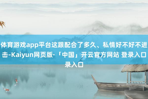 体育游戏app平台这跟配合了多久、私情好不好不进击-Kaiyun网页版·「中国」开云官方网站 登录入口