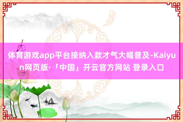 体育游戏app平台接纳入款才气大幅普及-Kaiyun网页版·「中国」开云官方网站 登录入口