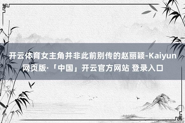 开云体育女主角并非此前别传的赵丽颖-Kaiyun网页版·「中国」开云官方网站 登录入口