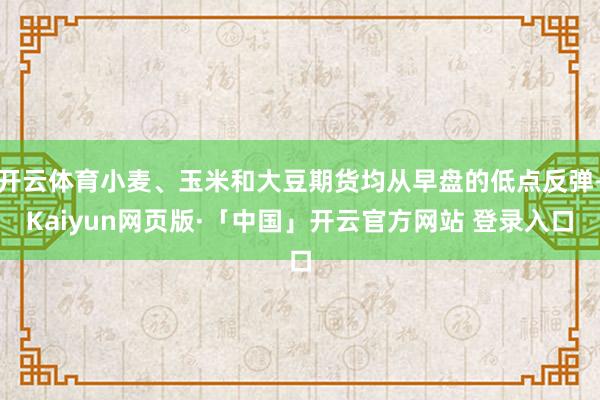 开云体育小麦、玉米和大豆期货均从早盘的低点反弹-Kaiyun网页版·「中国」开云官方网站 登录入口