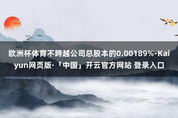 欧洲杯体育不跨越公司总股本的0.00189%-Kaiyun网页版·「中国」开云官方网站 登录入口