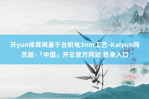 开yun体育网基于台积电3nm工艺-Kaiyun网页版·「中国」开云官方网站 登录入口