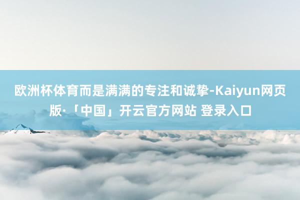 欧洲杯体育而是满满的专注和诚挚-Kaiyun网页版·「中国」开云官方网站 登录入口