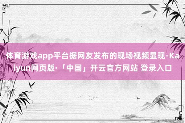 体育游戏app平台据网友发布的现场视频显现-Kaiyun网页版·「中国」开云官方网站 登录入口