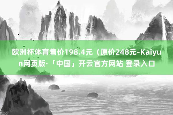 欧洲杯体育售价198.4元（原价248元-Kaiyun网页版·「中国」开云官方网站 登录入口