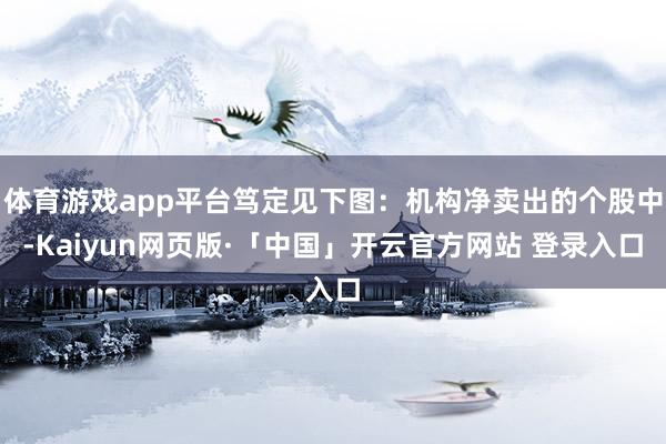 体育游戏app平台笃定见下图：机构净卖出的个股中-Kaiyun网页版·「中国」开云官方网站 登录入口