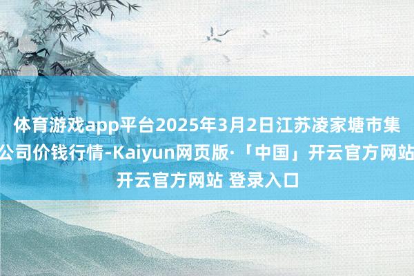 体育游戏app平台2025年3月2日江苏凌家塘市集发展有限公司价钱行情-Kaiyun网页版·「中国」开云官方网站 登录入口