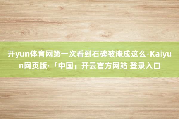 开yun体育网第一次看到石碑被淹成这么-Kaiyun网页版·「中国」开云官方网站 登录入口