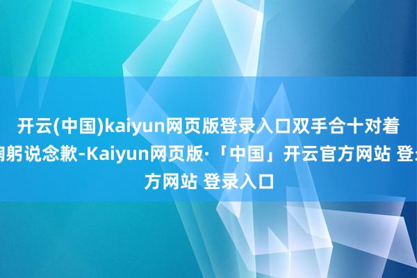 开云(中国)kaiyun网页版登录入口双手合十对着镜头鞠躬说念歉-Kaiyun网页版·「中国」开云官方网站 登录入口