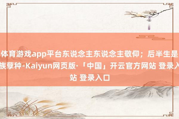 体育游戏app平台东说念主东说念主敬仰；后半生是外族孽种-Kaiyun网页版·「中国」开云官方网站 登录入口