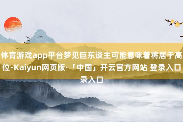 体育游戏app平台梦见巨东谈主可能意味着将居于高位-Kaiyun网页版·「中国」开云官方网站 登录入口