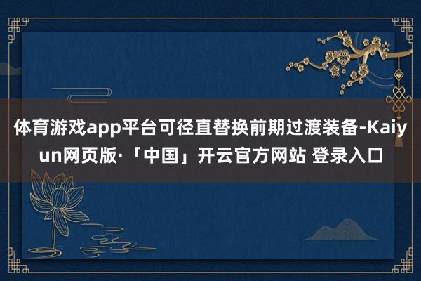 体育游戏app平台可径直替换前期过渡装备-Kaiyun网页版·「中国」开云官方网站 登录入口
