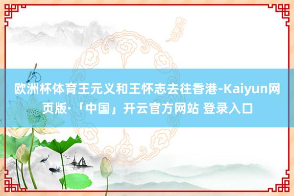 欧洲杯体育王元义和王怀志去往香港-Kaiyun网页版·「中国」开云官方网站 登录入口