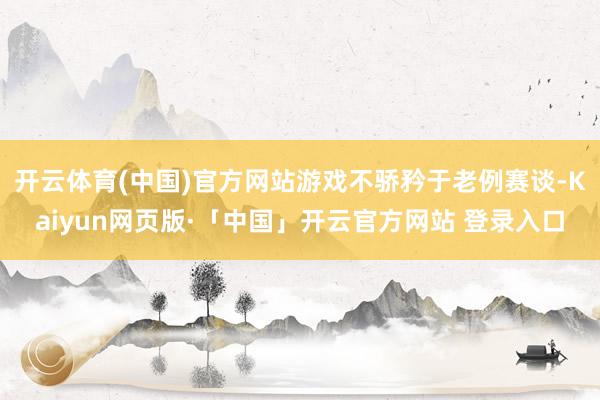开云体育(中国)官方网站游戏不骄矜于老例赛谈-Kaiyun网页版·「中国」开云官方网站 登录入口