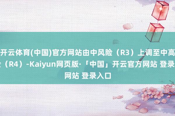 开云体育(中国)官方网站由中风险（R3）上调至中高风险（R4）-Kaiyun网页版·「中国」开云官方网站 登录入口