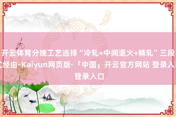 开云体育分娩工艺选择“冷轧+中间退火+精轧”三段式经由-Kaiyun网页版·「中国」开云官方网站 登录入口