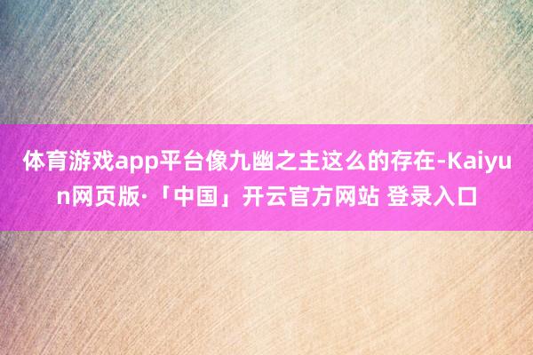 体育游戏app平台像九幽之主这么的存在-Kaiyun网页版·「中国」开云官方网站 登录入口