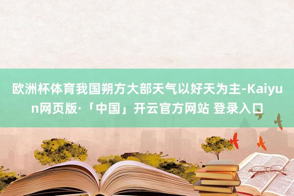 欧洲杯体育我国朔方大部天气以好天为主-Kaiyun网页版·「中国」开云官方网站 登录入口