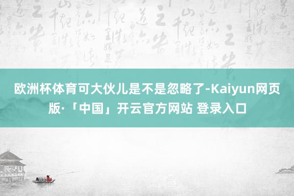 欧洲杯体育可大伙儿是不是忽略了-Kaiyun网页版·「中国」开云官方网站 登录入口