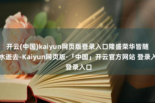 开云(中国)kaiyun网页版登录入口隆盛荣华皆随活水逝去-Kaiyun网页版·「中国」开云官方网站 登录入口