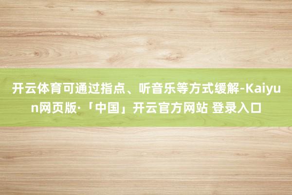 开云体育可通过指点、听音乐等方式缓解-Kaiyun网页版·「中国」开云官方网站 登录入口