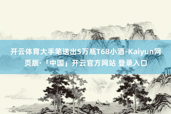 开云体育大手笔送出5万瓶T68小酒-Kaiyun网页版·「中国」开云官方网站 登录入口