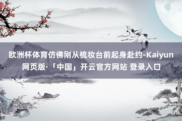 欧洲杯体育仿佛刚从梳妆台前起身赴约-Kaiyun网页版·「中国」开云官方网站 登录入口